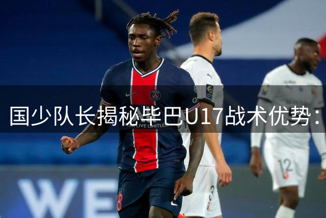国少队长揭秘毕巴U17战术优势：反击速度超越阿森纳